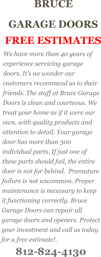 BRUCE  GARAGE DOORS FREE ESTIMATES We have more than 40 years of experience servicing garage doors. It’s no wonder our customers recommend us to their friends. The staff at Bruce Garage Doors is clean and courteous. We treat your home as if it were our own, with quality products and attention to detail. Your garage door has more than 300 individual parts. If just one of these parts should fail, the entire door is not far behind.  Premature failure is not uncommon. Proper maintenance is necessary to keep it functioning correctly. Bruce Garage Doors can repair all garage doors and openers. Protect your investment and call us today for a free estimate!. 812-824-4130